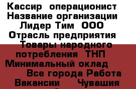 Кассир- операционист › Название организации ­ Лидер Тим, ООО › Отрасль предприятия ­ Товары народного потребления (ТНП) › Минимальный оклад ­ 24 600 - Все города Работа » Вакансии   . Чувашия респ.,Алатырь г.